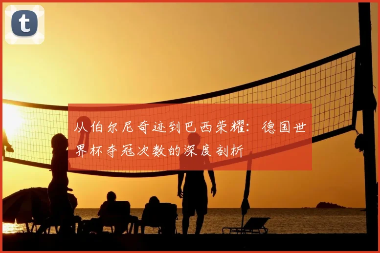 从伯尔尼奇迹到巴西荣耀：德国世界杯夺冠次数的深度剖析