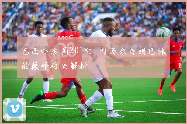 巴西vs法国2018：内马尔与姆巴佩的巅峰对决解析