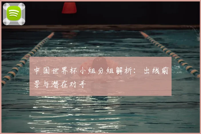 中国世界杯小组分组解析：出线前景与潜在对手