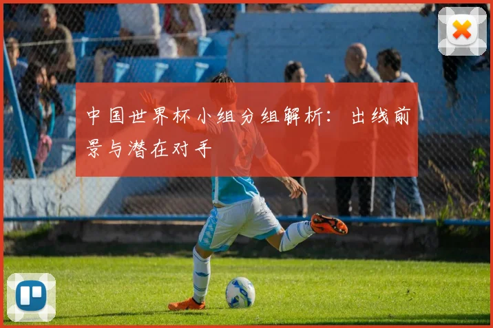 中国世界杯小组分组解析：出线前景与潜在对手