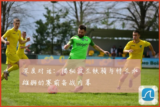 深度对话：揭秘波兰铁骑与特兰加雄狮的赛前备战内幕