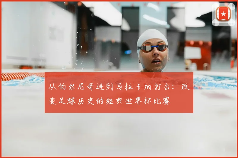从伯尔尼奇迹到马拉卡纳打击：改变足球历史的经典世界杯比赛