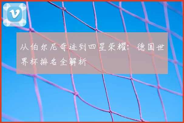 从伯尔尼奇迹到四星荣耀：德国世界杯排名全解析