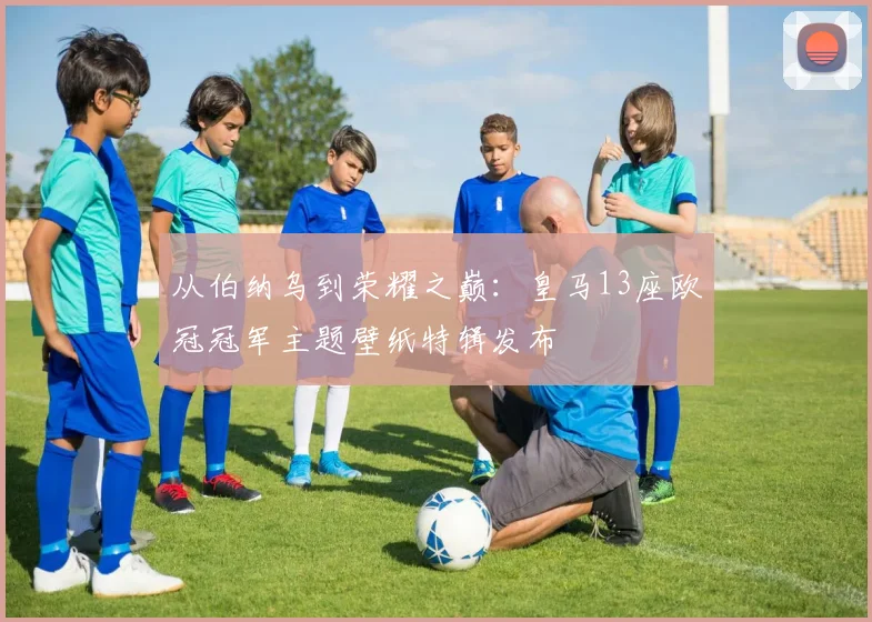 从伯纳乌到荣耀之巅：皇马13座欧冠冠军主题壁纸特辑发布