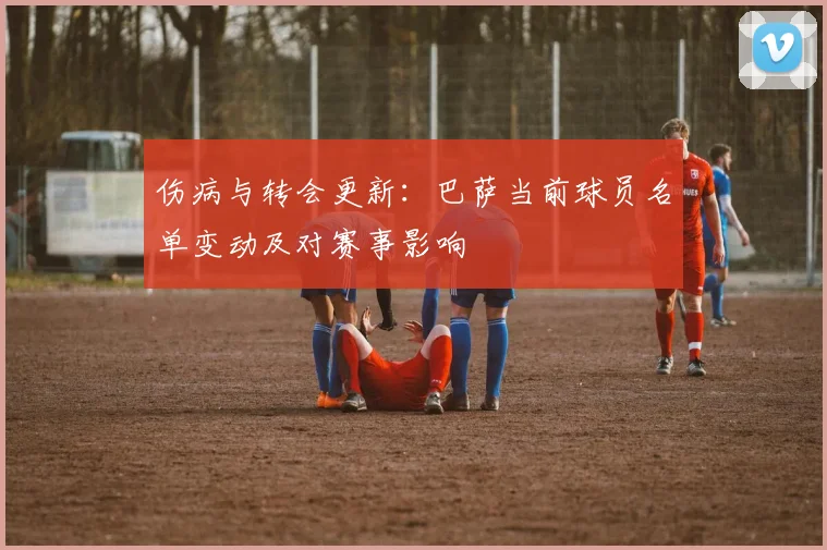 伤病与转会更新：巴萨当前球员名单变动及对赛事影响