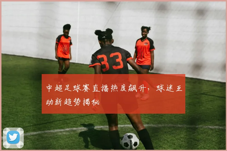 中超足球赛直播热度飙升，球迷互动新趋势揭秘