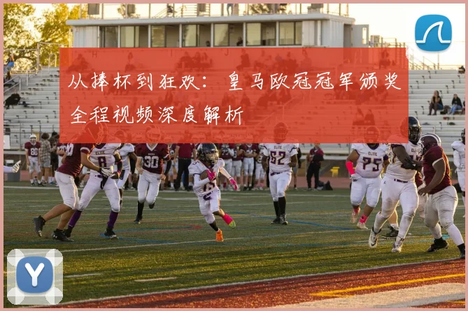 从捧杯到狂欢：皇马欧冠冠军颁奖全程视频深度解析