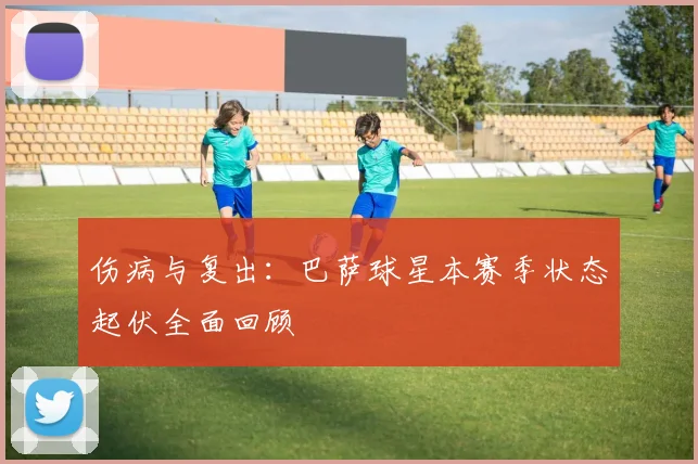 伤病与复出：巴萨球星本赛季状态起伏全面回顾