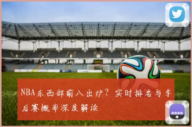 NBA东西部前八出炉？实时排名与季后赛概率深度解读