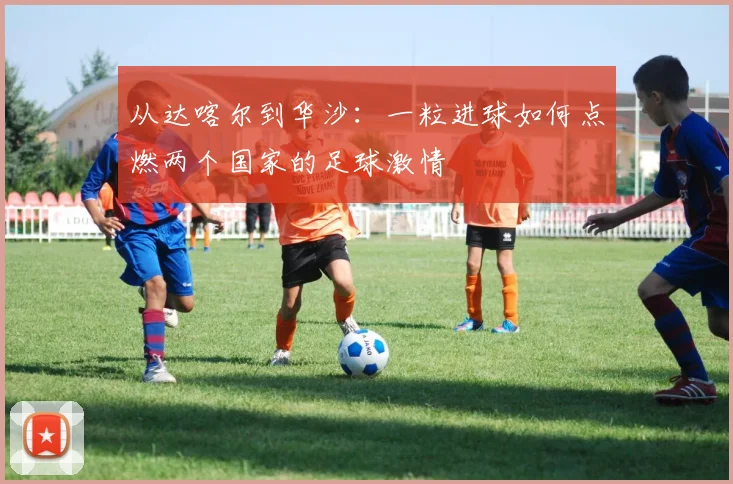 从达喀尔到华沙：一粒进球如何点燃两个国家的足球激情